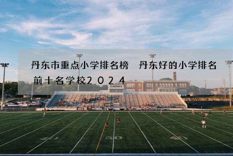 丹东市重点小学排名榜 丹东好的小学排名前十名学校2024